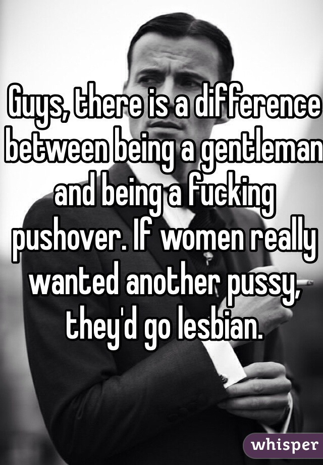 Guys, there is a difference between being a gentleman and being a fucking pushover. If women really wanted another pussy, they'd go lesbian.