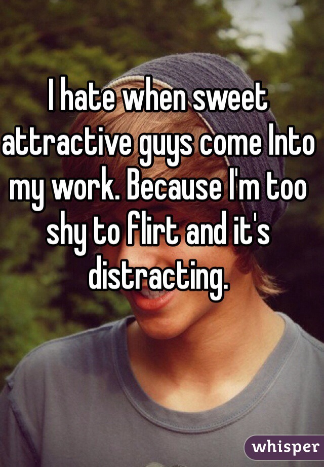 I hate when sweet attractive guys come Into my work. Because I'm too shy to flirt and it's distracting. 