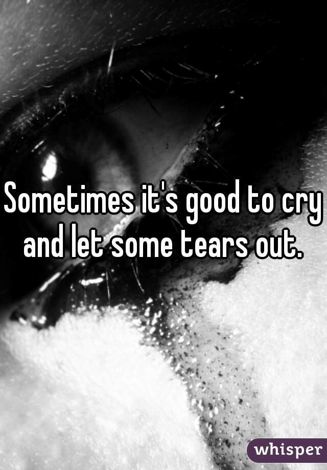 Sometimes it's good to cry and let some tears out. 