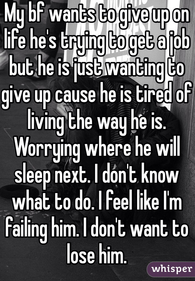 My bf wants to give up on life he's trying to get a job but he is just wanting to give up cause he is tired of living the way he is. Worrying where he will sleep next. I don't know what to do. I feel like I'm failing him. I don't want to lose him. 