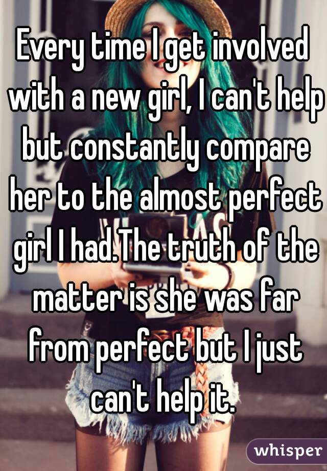 Every time I get involved with a new girl, I can't help but constantly compare her to the almost perfect girl I had.The truth of the matter is she was far from perfect but I just can't help it. 