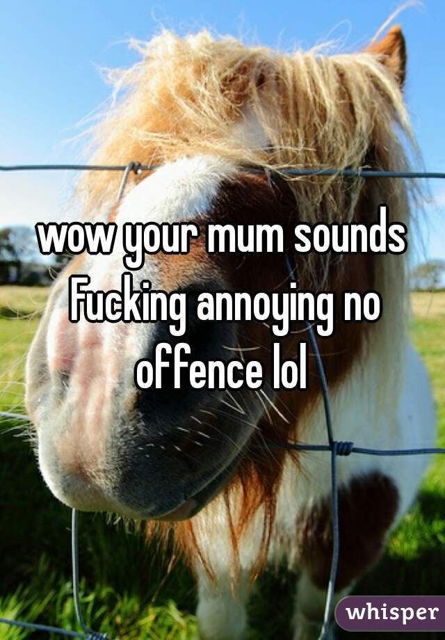 wow your mum sounds Fucking annoying no offence lol 