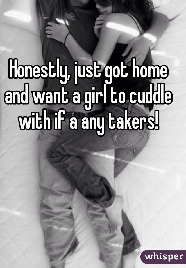 Honestly, just got home and want a girl to cuddle with if a any takers!