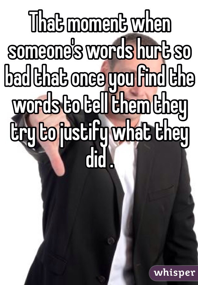 That moment when someone's words hurt so bad that once you find the words to tell them they try to justify what they did . 