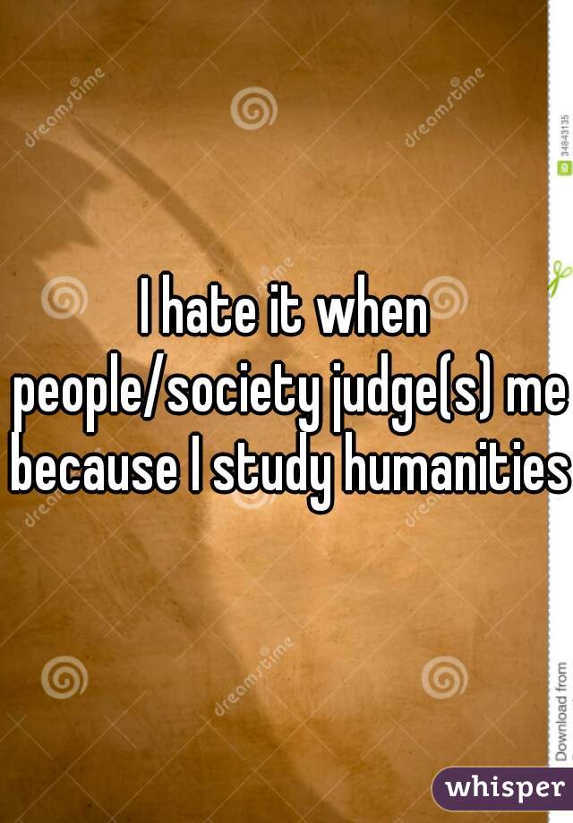 I hate it when people/society judge(s) me because I study humanities