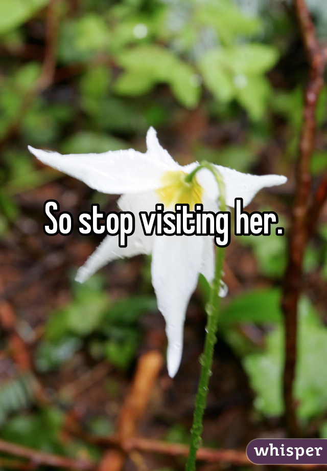 So stop visiting her. 