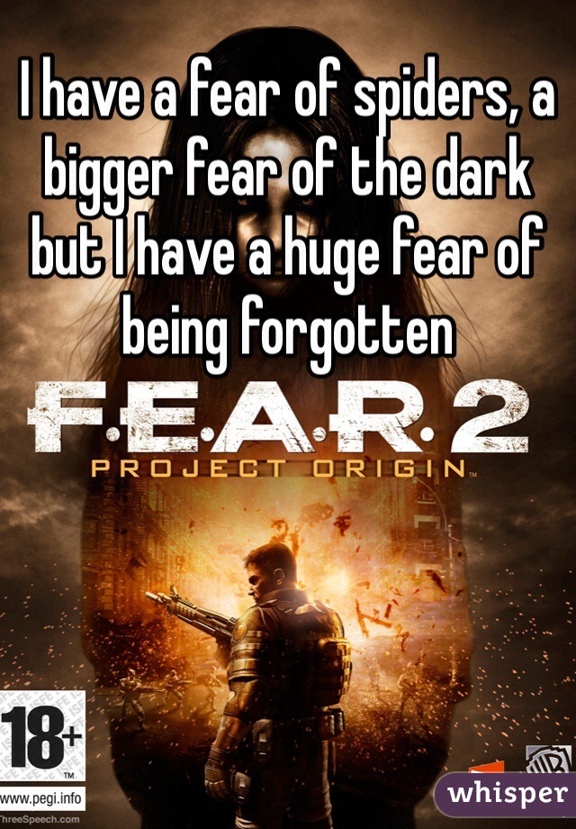 I have a fear of spiders, a bigger fear of the dark but I have a huge fear of being forgotten