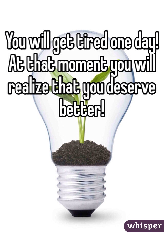 You will get tired one day! At that moment you will realize that you deserve better!