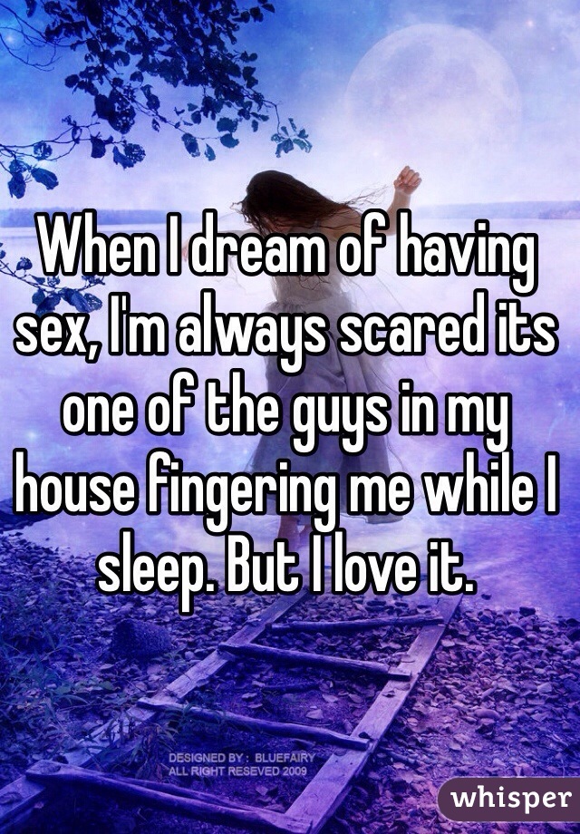 When I dream of having sex, I'm always scared its one of the guys in my house fingering me while I sleep. But I love it. 