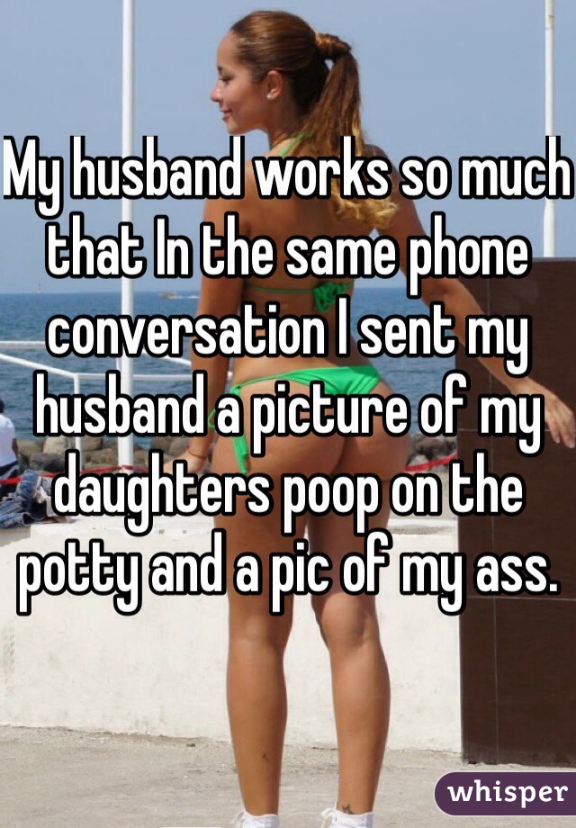 My husband works so much that In the same phone conversation I sent my husband a picture of my daughters poop on the potty and a pic of my ass. 