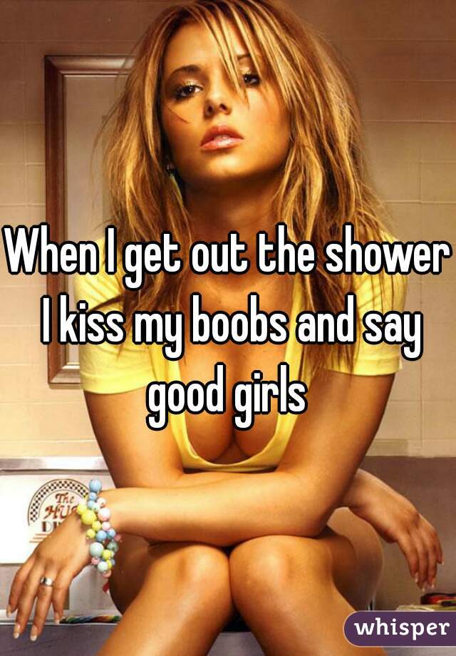 When I get out the shower I kiss my boobs and say good girls 