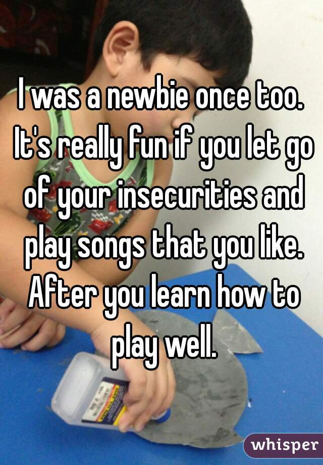I was a newbie once too. It's really fun if you let go of your insecurities and play songs that you like. After you learn how to play well.