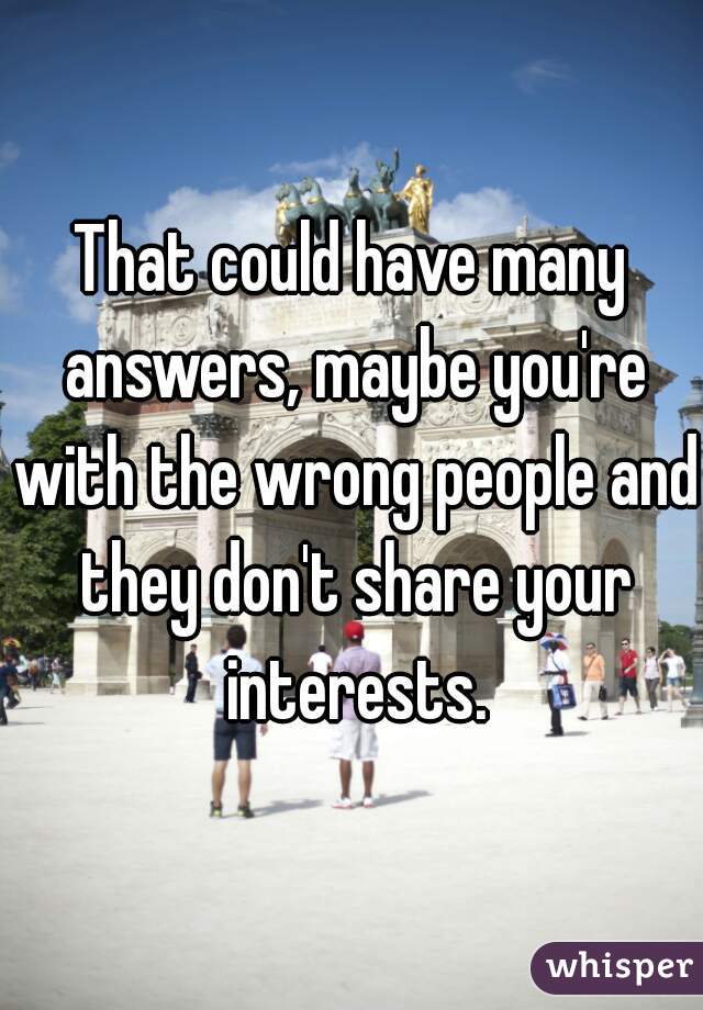 That could have many answers, maybe you're with the wrong people and they don't share your interests.