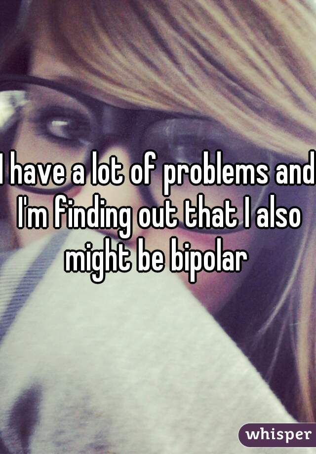 I have a lot of problems and I'm finding out that I also might be bipolar 