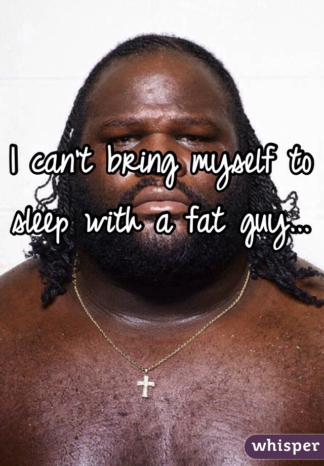 I can't bring myself to sleep with a fat guy...