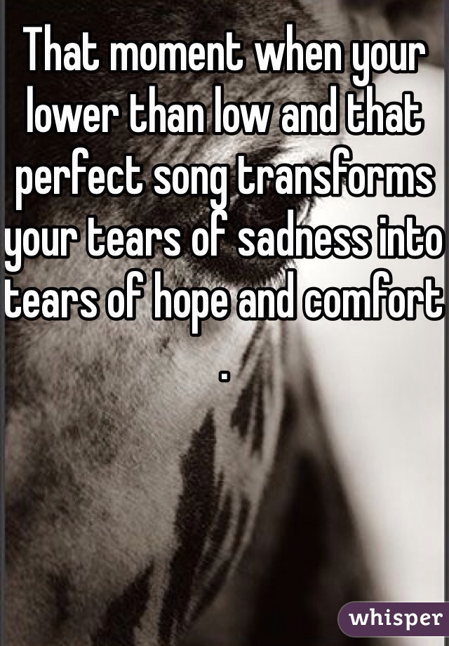 That moment when your lower than low and that perfect song transforms your tears of sadness into tears of hope and comfort . 