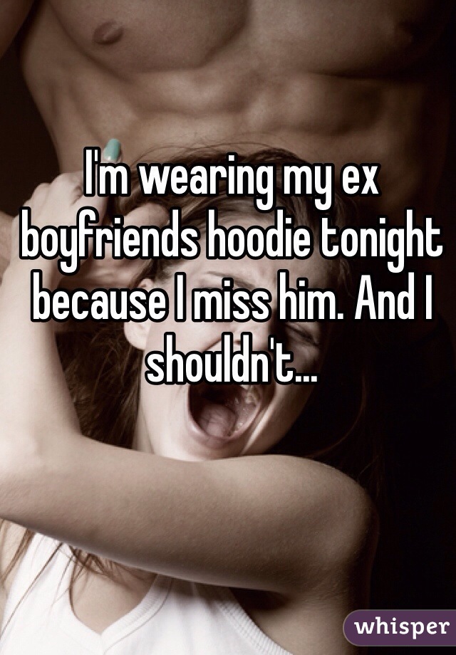 I'm wearing my ex boyfriends hoodie tonight because I miss him. And I shouldn't...