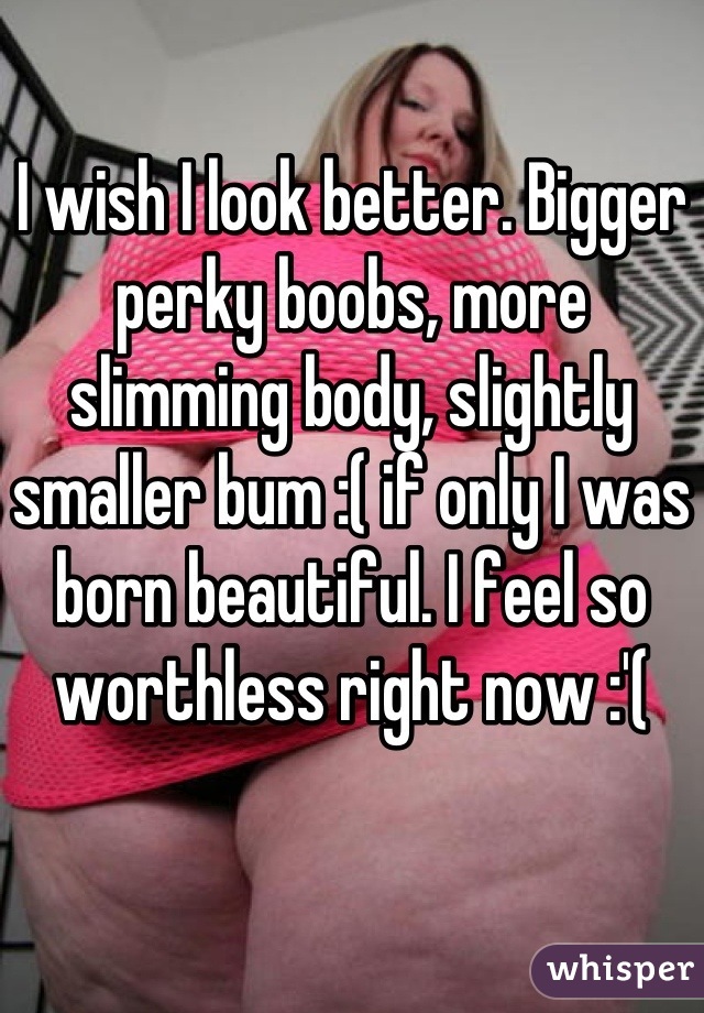 I wish I look better. Bigger perky boobs, more slimming body, slightly smaller bum :( if only I was born beautiful. I feel so worthless right now :'(