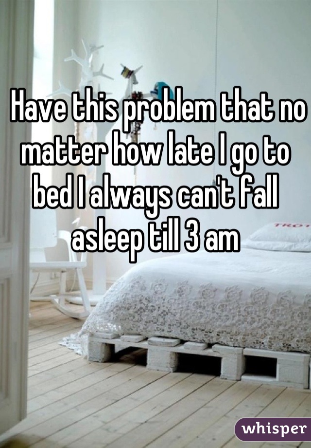  Have this problem that no matter how late I go to bed I always can't fall asleep till 3 am