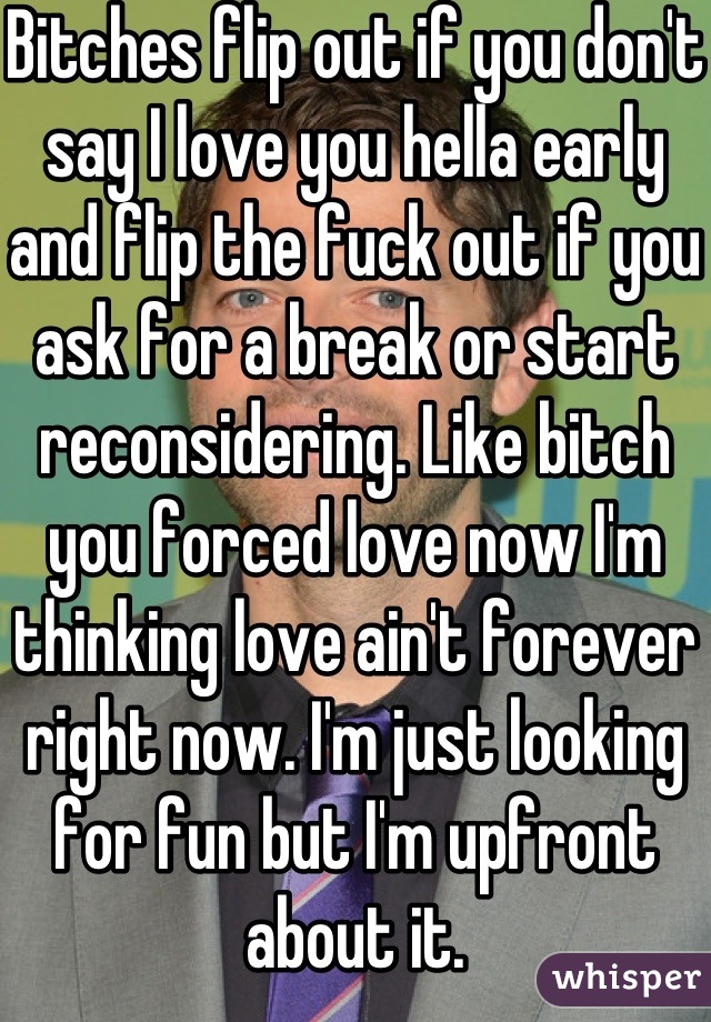 Bitches flip out if you don't say I love you hella early and flip the fuck out if you ask for a break or start reconsidering. Like bitch you forced love now I'm thinking love ain't forever right now. I'm just looking for fun but I'm upfront about it.