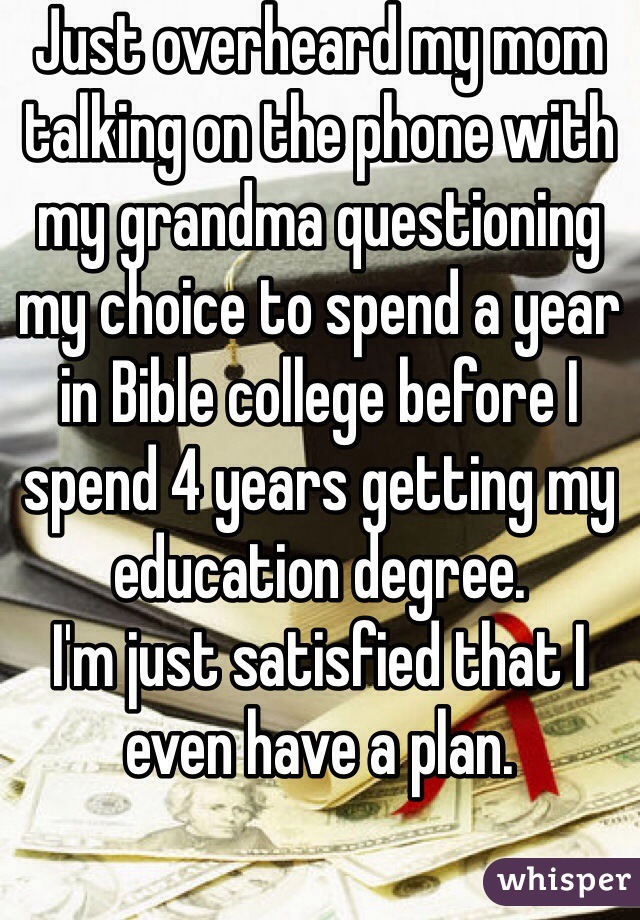 Just overheard my mom talking on the phone with my grandma questioning my choice to spend a year in Bible college before I spend 4 years getting my education degree. 
I'm just satisfied that I even have a plan.