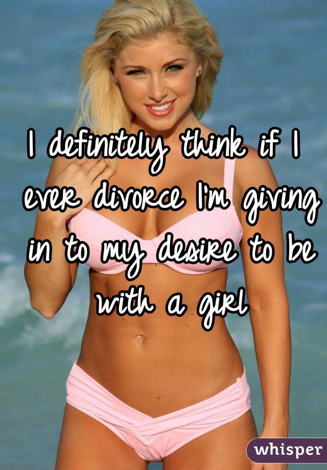 I definitely think if I ever divorce I'm giving in to my desire to be with a girl