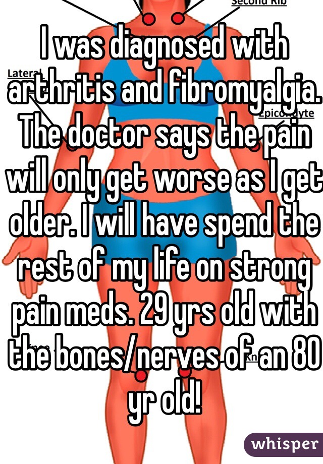 I was diagnosed with arthritis and fibromyalgia. The doctor says the pain will only get worse as I get older. I will have spend the rest of my life on strong pain meds. 29 yrs old with the bones/nerves of an 80 yr old!    