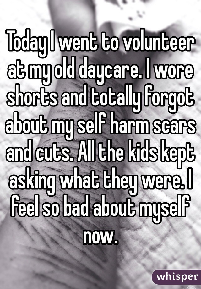 Today I went to volunteer at my old daycare. I wore shorts and totally forgot about my self harm scars and cuts. All the kids kept asking what they were. I feel so bad about myself now. 