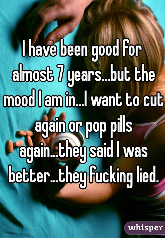I have been good for almost 7 years...but the mood I am in...I want to cut again or pop pills again...they said I was better...they fucking lied.