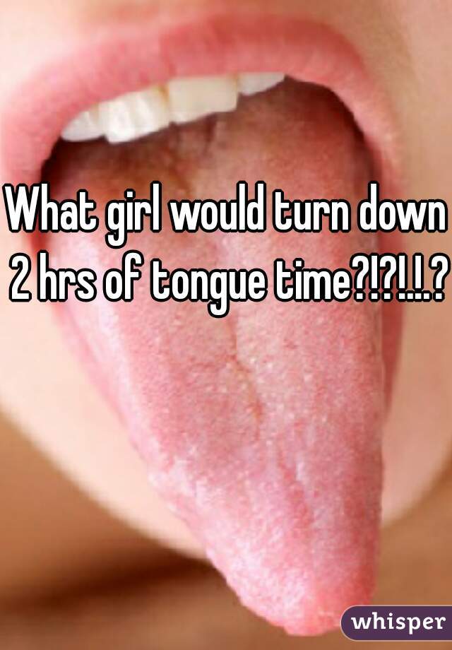 What girl would turn down 2 hrs of tongue time?!?!.!.? 
