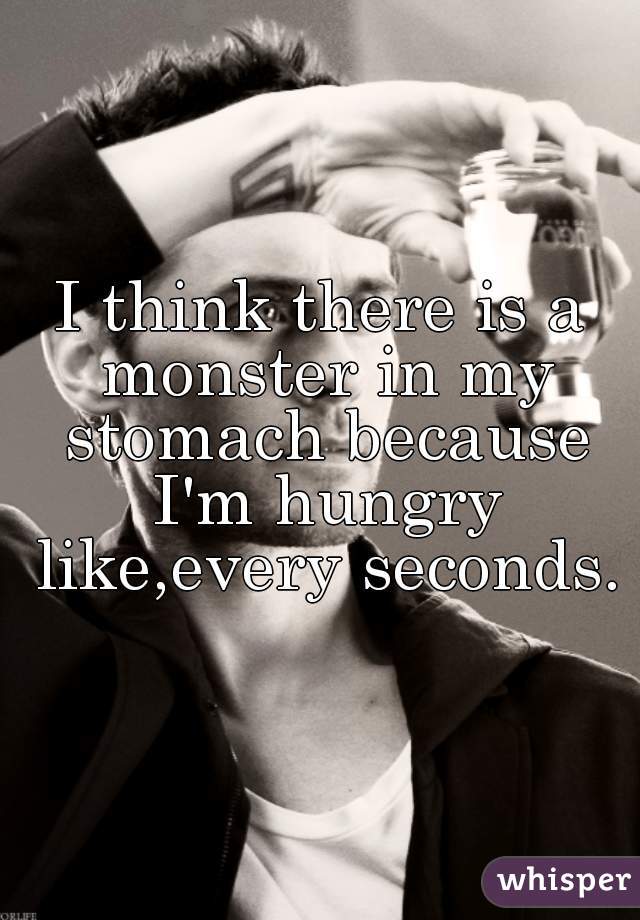 I think there is a monster in my stomach because I'm hungry like,every seconds.