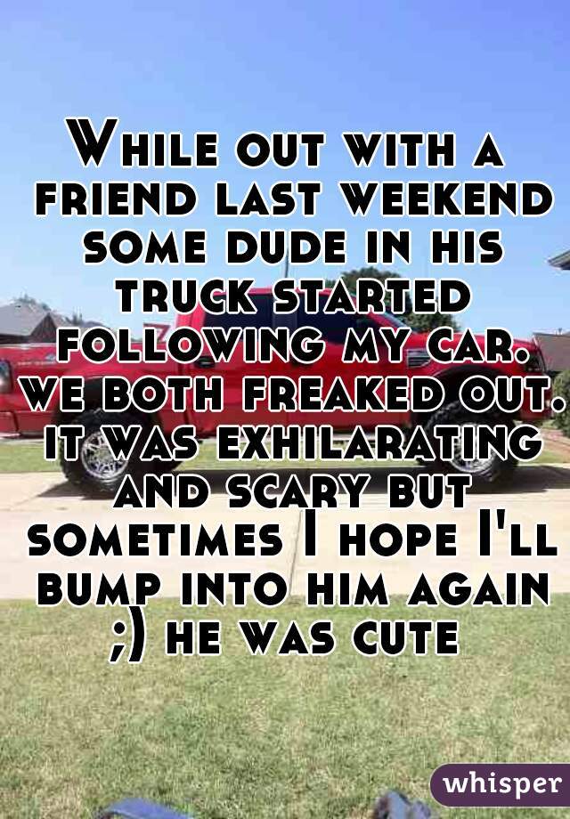 While out with a friend last weekend some dude in his truck started following my car. we both freaked out. it was exhilarating and scary but sometimes I hope I'll bump into him again ;) he was cute 