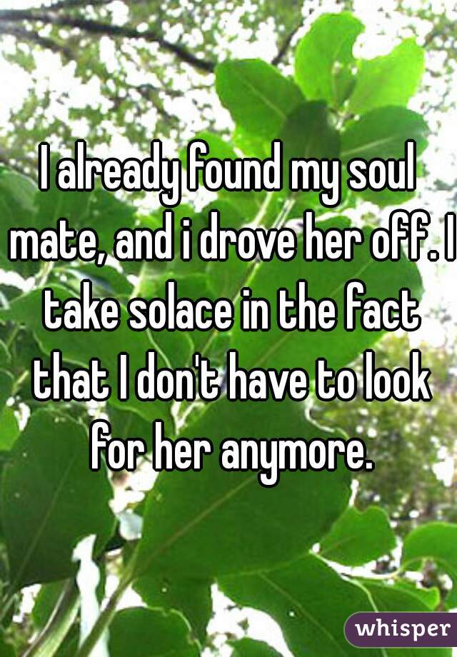 I already found my soul mate, and i drove her off. I take solace in the fact that I don't have to look for her anymore.
