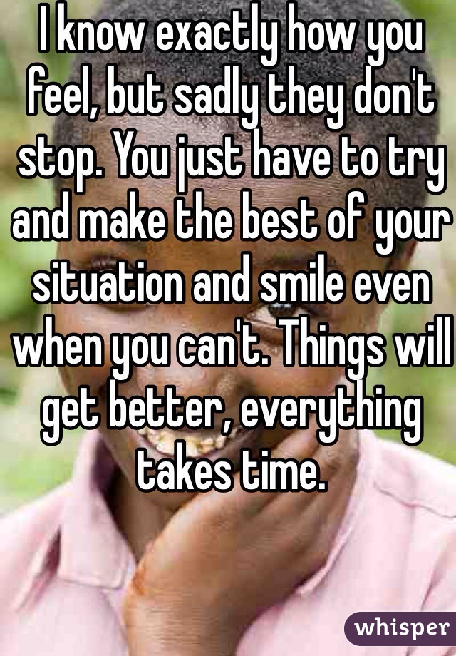 I know exactly how you feel, but sadly they don't stop. You just have to try and make the best of your situation and smile even when you can't. Things will get better, everything takes time. 