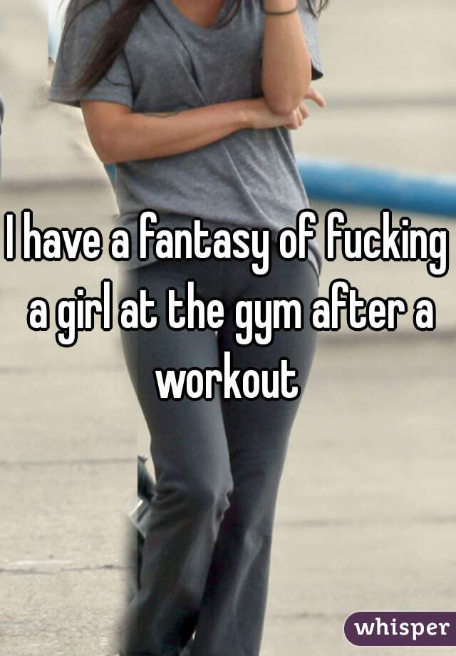 I have a fantasy of fucking a girl at the gym after a workout 