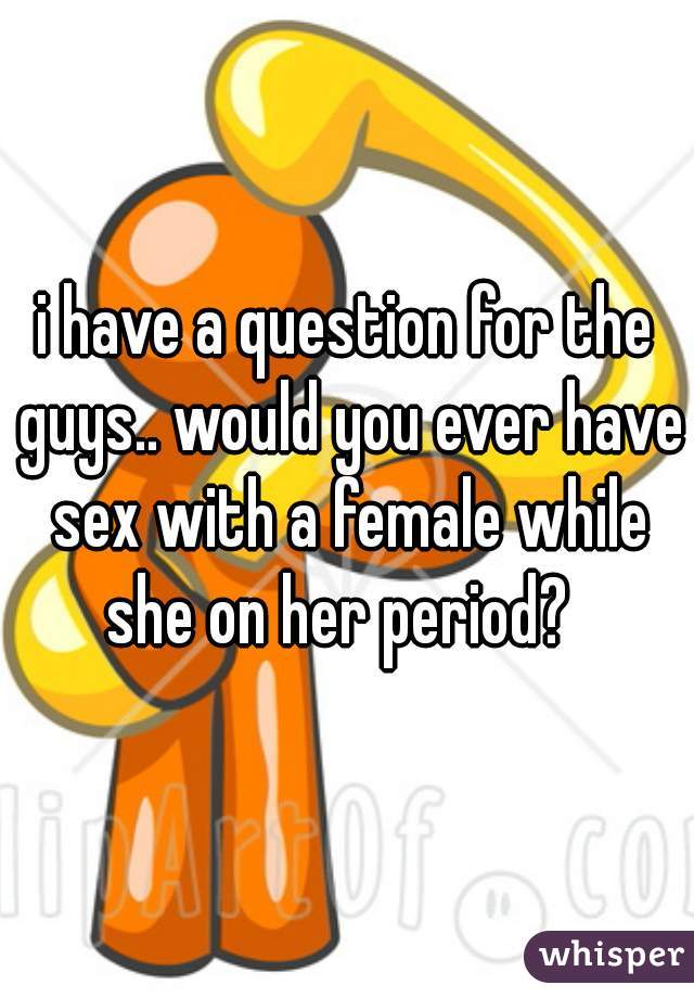 i have a question for the guys.. would you ever have sex with a female while she on her period?  
