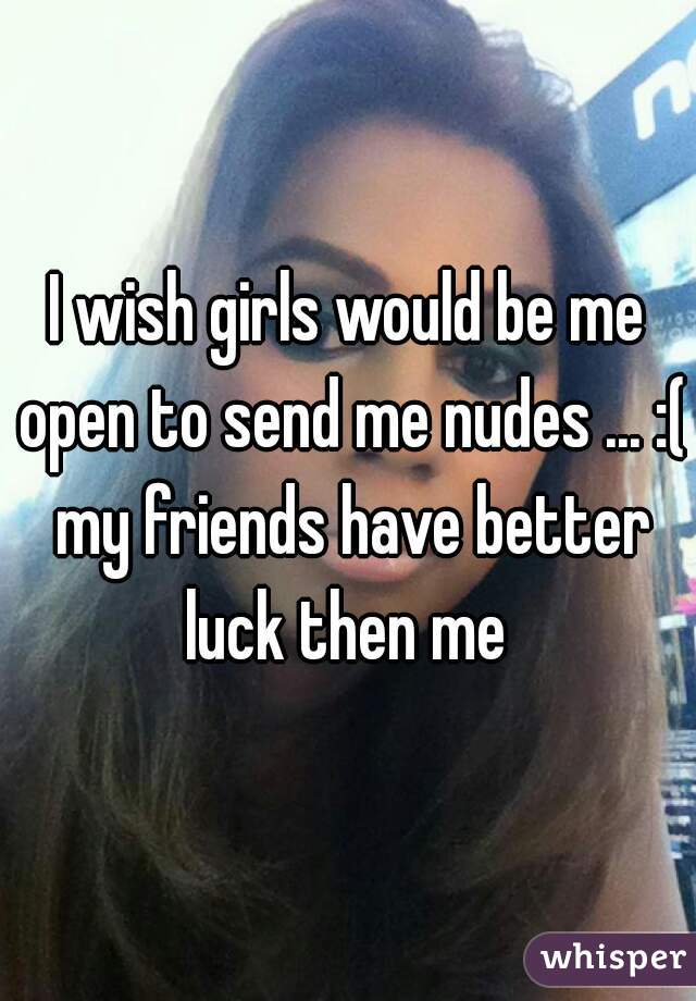 I wish girls would be me open to send me nudes ... :( my friends have better luck then me 