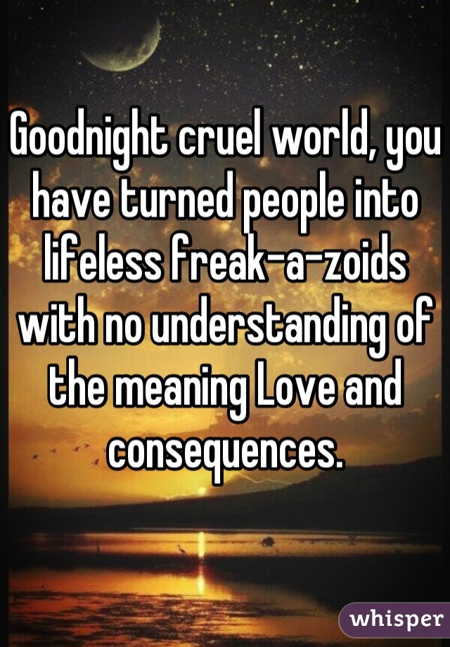 Goodnight cruel world, you have turned people into lifeless freak-a-zoids with no understanding of the meaning Love and consequences.