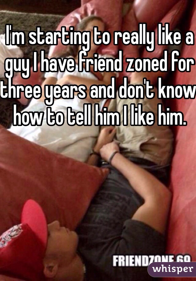 I'm starting to really like a guy I have friend zoned for three years and don't know how to tell him I like him.