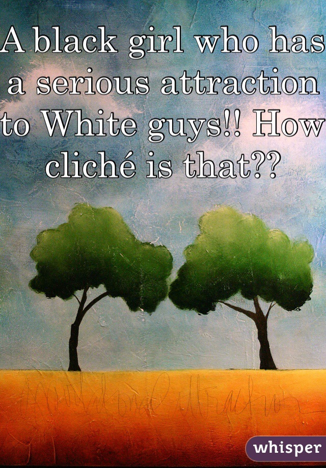 A black girl who has a serious attraction to White guys!! How cliché is that??