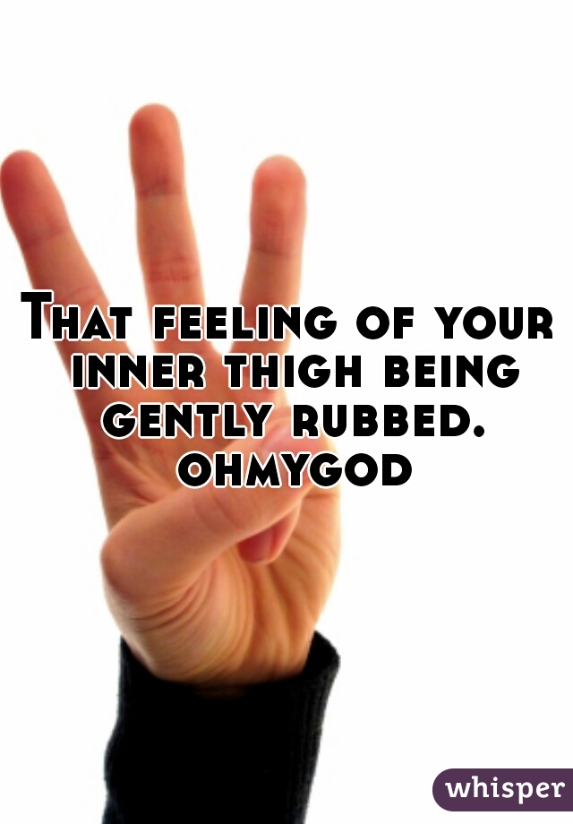 That feeling of your inner thigh being gently rubbed. ohmygod