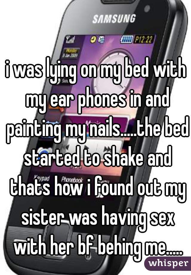 i was lying on my bed with my ear phones in and painting my nails.....the bed started to shake and thats how i found out my sister was having sex with her bf behing me.....