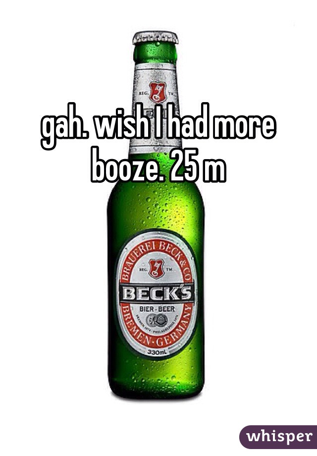 gah. wish I had more booze. 25 m