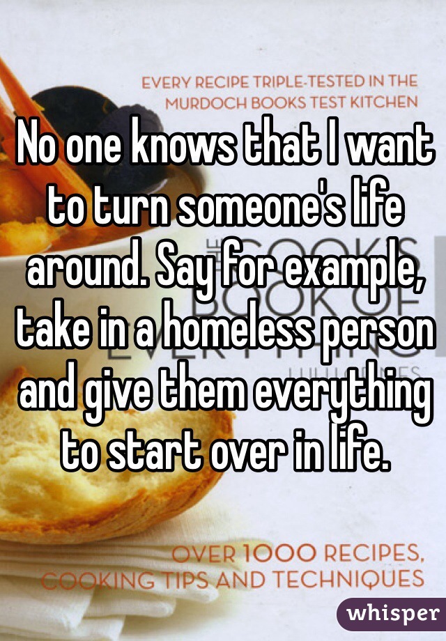 No one knows that I want to turn someone's life around. Say for example, take in a homeless person and give them everything to start over in life. 