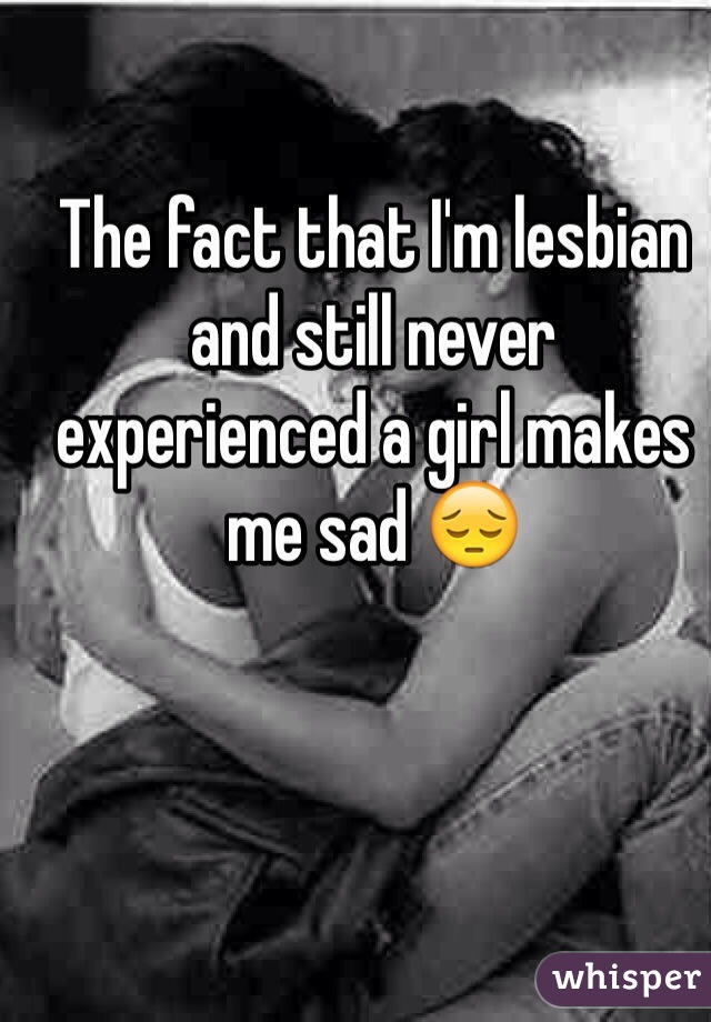 The fact that I'm lesbian and still never experienced a girl makes me sad 😔