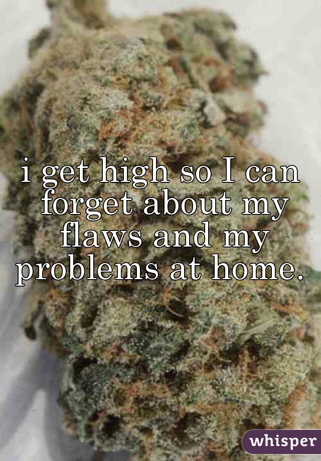 i get high so I can forget about my flaws and my problems at home. 