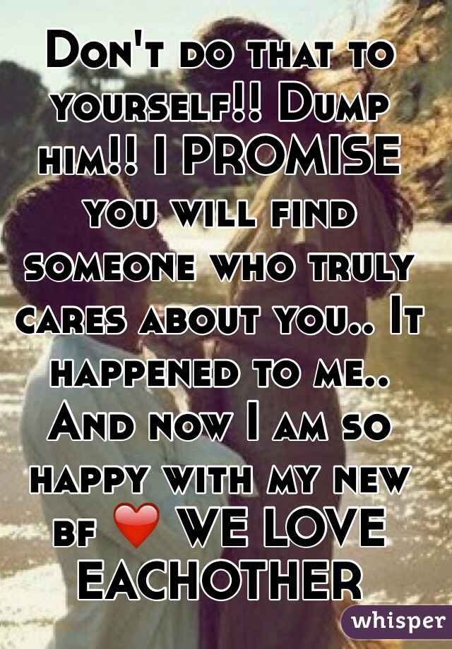 Don't do that to yourself!! Dump him!! I PROMISE you will find someone who truly cares about you.. It happened to me.. And now I am so happy with my new bf ❤️ WE LOVE EACHOTHER