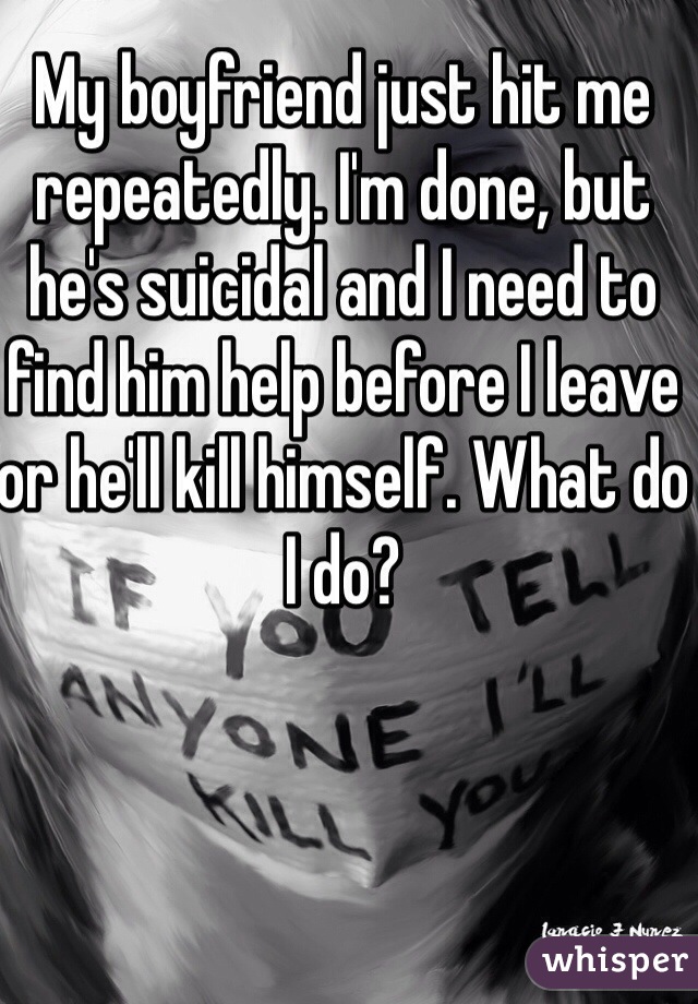 My boyfriend just hit me repeatedly. I'm done, but he's suicidal and I need to find him help before I leave or he'll kill himself. What do I do?