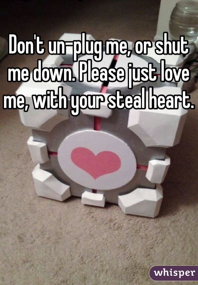 Don't un-plug me, or shut me down. Please just love me, with your steal heart.