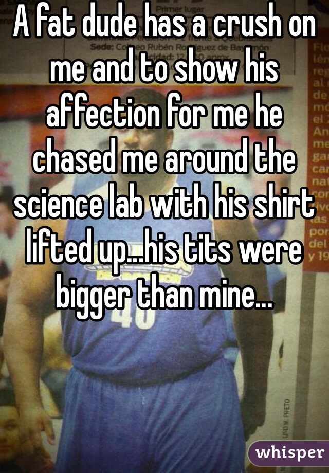 A fat dude has a crush on me and to show his affection for me he chased me around the science lab with his shirt lifted up...his tits were bigger than mine...
